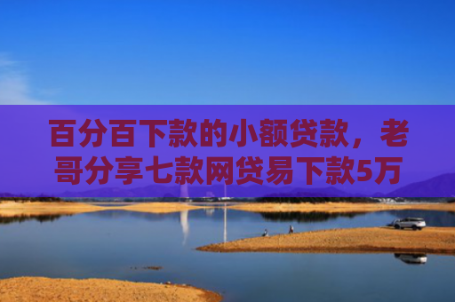 百分百下款的小额贷款，老哥分享七款网贷易下款5万的口子