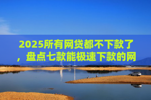 2025所有网贷都不下款了，盘点七款能极速下款的网贷口子