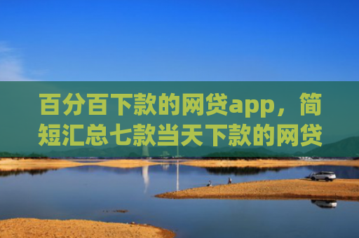 百分百下款的网贷app，简短汇总七款当天下款的网贷口子下