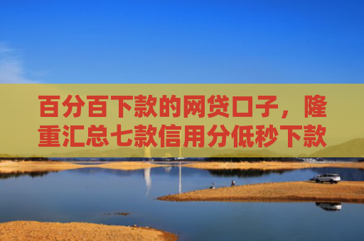 百分百下款的网贷口子，隆重汇总七款信用分低秒下款网贷口子