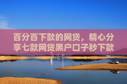 百分百下款的网贷，精心分享七款网贷黑户口子秒下款了