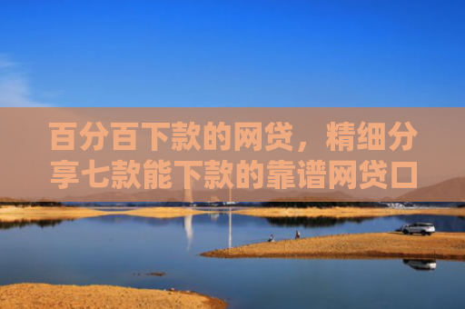 百分百下款的网贷，精细分享七款能下款的靠谱网贷口子