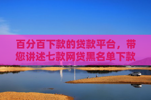 百分百下款的贷款平台，带您讲述七款网贷黑名单下款口子k