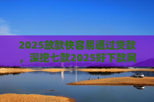 2025放款快容易通过贷款，深挖七款2025好下款网贷口子