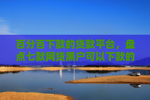 百分百下款的贷款平台，盘点七款网贷黑户可以下款的口子