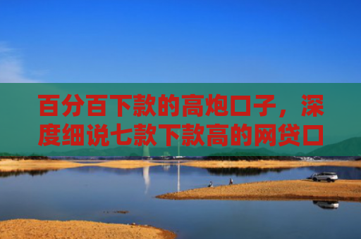 百分百下款的高炮口子，深度细说七款下款高的网贷口子叫什么