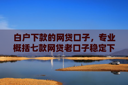 白户下款的网贷口子，专业概括七款网贷老口子稳定下款