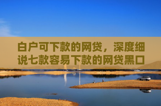 白户可下款的网贷，深度细说七款容易下款的网贷黑口子