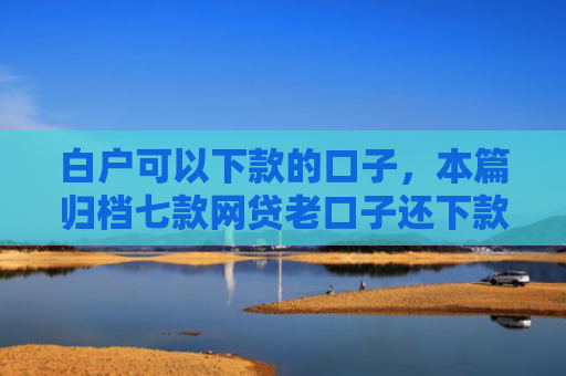 白户可以下款的口子，本篇归档七款网贷老口子还下款吗