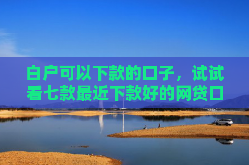 白户可以下款的口子，试试看七款最近下款好的网贷口子
