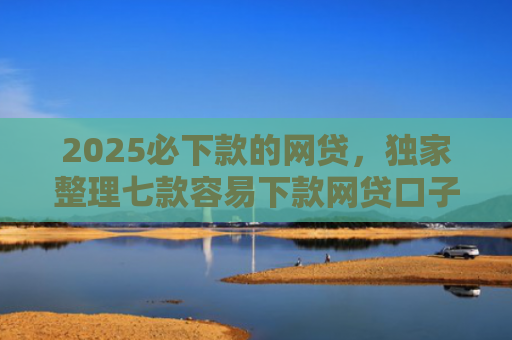 2025必下款的网贷，独家整理七款容易下款网贷口子
