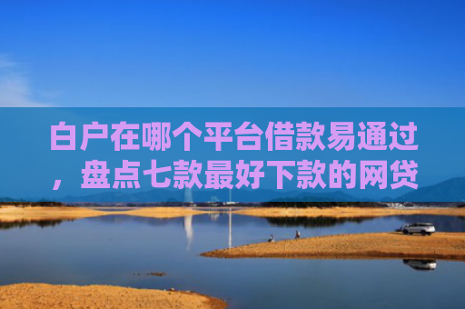 白户在哪个平台借款易通过，盘点七款最好下款的网贷口子黑户