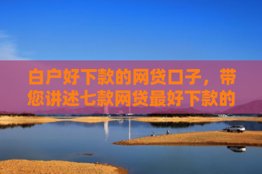 白户好下款的网贷口子，带您讲述七款网贷最好下款的口子是