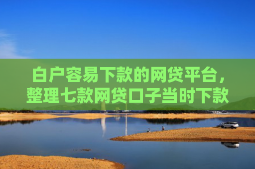 白户容易下款的网贷平台，整理七款网贷口子当时下款的