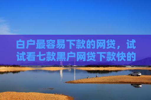 白户最容易下款的网贷，试试看七款黑户网贷下款快的口子