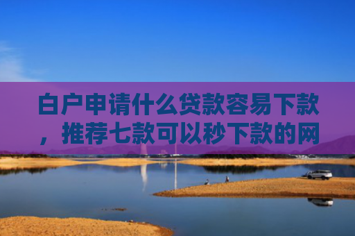 白户申请什么贷款容易下款，推荐七款可以秒下款的网贷口子