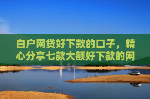 白户网贷好下款的口子，精心分享七款大额好下款的网贷口子