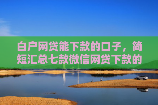 白户网贷能下款的口子，简短汇总七款微信网贷下款的口子