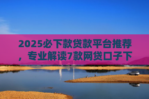 2025必下款贷款平台推荐，专业解读7款网贷口子下款高