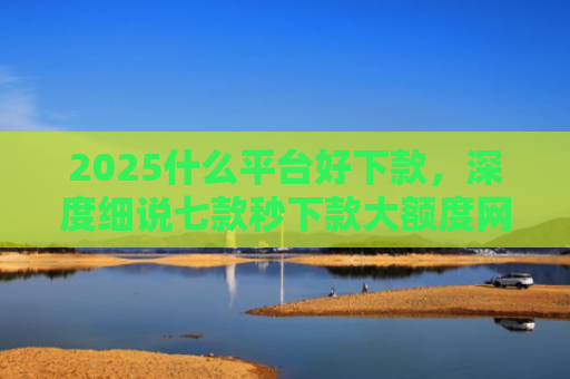 2025什么平台好下款，深度细说七款秒下款大额度网贷口子
