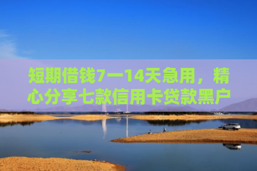 短期借钱7一14天急用，精心分享七款信用卡贷款黑户下款口子