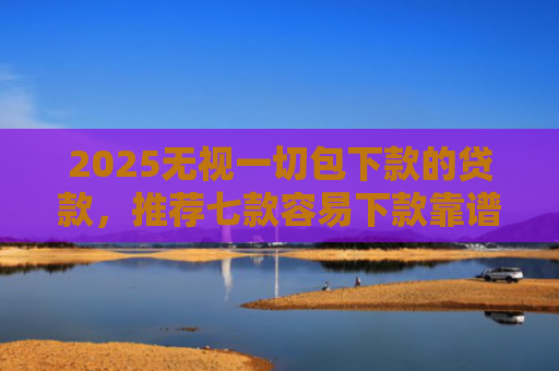 2025无视一切包下款的贷款，推荐七款容易下款靠谱网贷口子