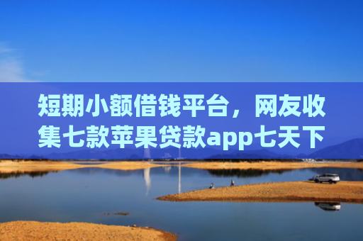 短期小额借钱平台，网友收集七款苹果贷款app七天下款口子