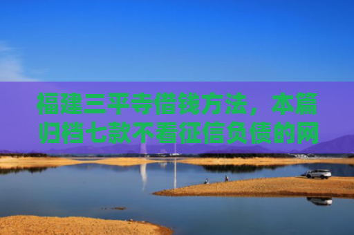 福建三平寺借钱方法，本篇归档七款不看征信负债的网贷百分百下款
