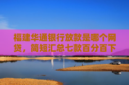 福建华通银行放款是哪个网贷，简短汇总七款百分百下款的网贷口子APP