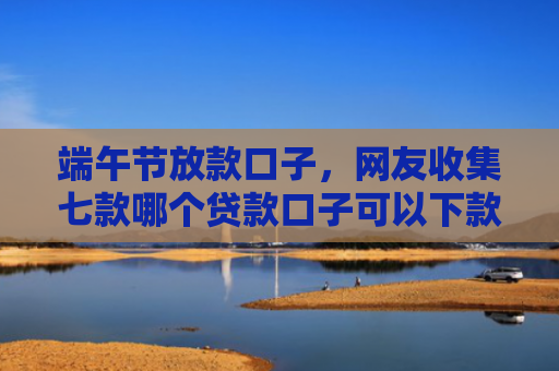 端午节放款口子，网友收集七款哪个贷款口子可以下款的