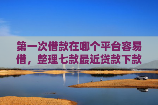 第一次借款在哪个平台容易借，整理七款最近贷款下款口子是真的吗