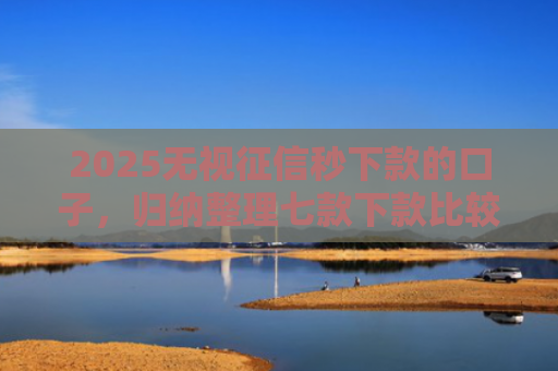 2025无视征信秒下款的口子，归纳整理七款下款比较快的网贷口子