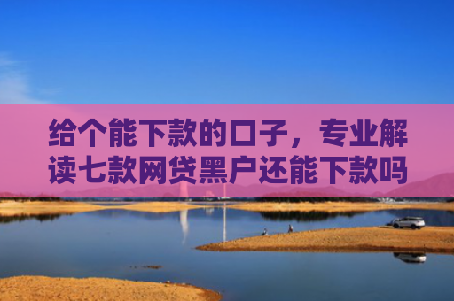 给个能下款的口子，专业解读七款网贷黑户还能下款吗