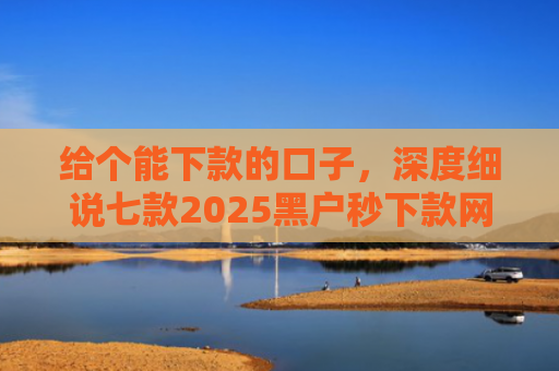 给个能下款的口子，深度细说七款2025黑户秒下款网贷
