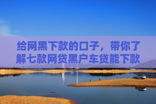 给网黑下款的口子，带你了解七款网贷黑户车贷能下款吗