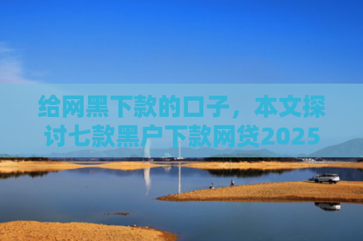 给网黑下款的口子，本文探讨七款黑户下款网贷2025