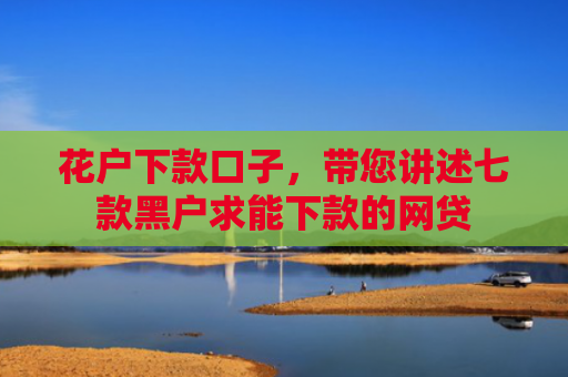 花户下款口子，带您讲述七款黑户求能下款的网贷