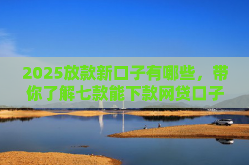 2025放款新口子有哪些，带你了解七款能下款网贷口子大全