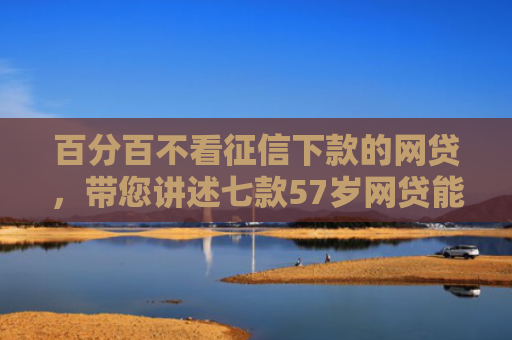 百分百不看征信下款的网贷，带您讲述七款57岁网贷能下款口子