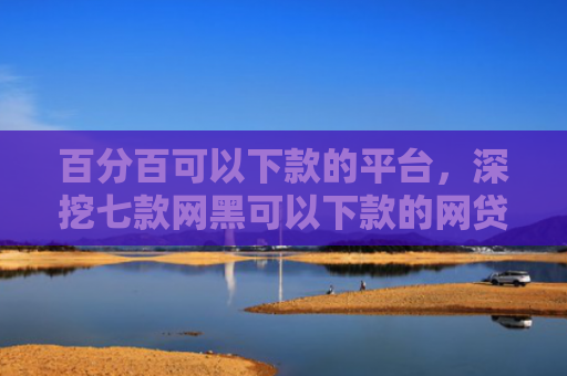 百分百可以下款的平台，深挖七款网黑可以下款的网贷口子