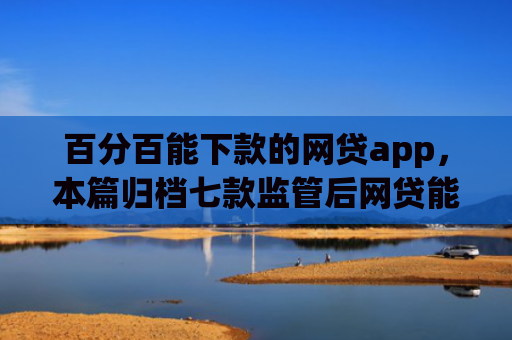 百分百能下款的网贷app，本篇归档七款监管后网贷能下款的口子
