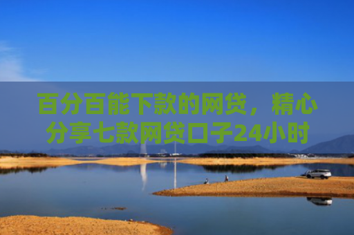 百分百能下款的网贷，精心分享七款网贷口子24小时下款