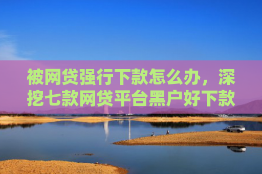 被网贷强行下款怎么办，深挖七款网贷平台黑户好下款的口子