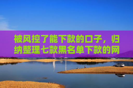被风控了能下款的口子，归纳整理七款黑名单下款的网贷口子