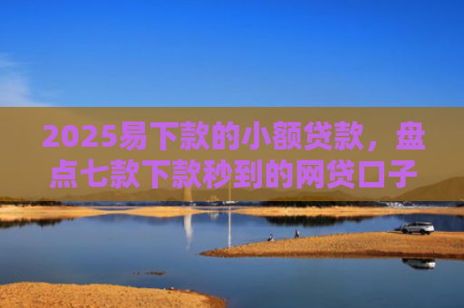 2025易下款的小额贷款，盘点七款下款秒到的网贷口子