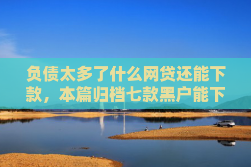 负债太多了什么网贷还能下款，本篇归档七款黑户能下款的网贷口子