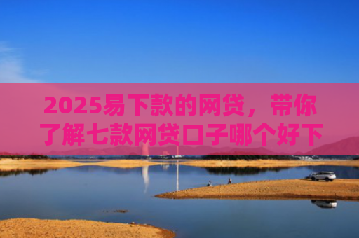 2025易下款的网贷，带你了解七款网贷口子哪个好下款论坛