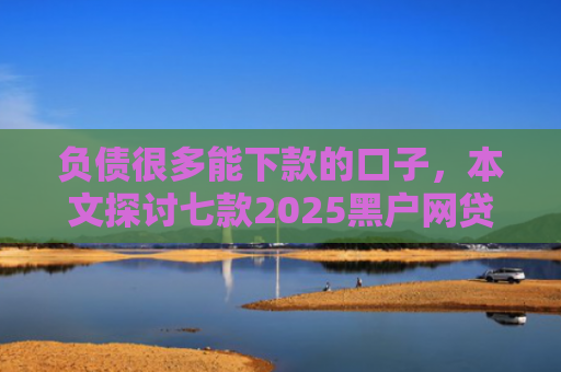 负债很多能下款的口子，本文探讨七款2025黑户网贷能下款的口子