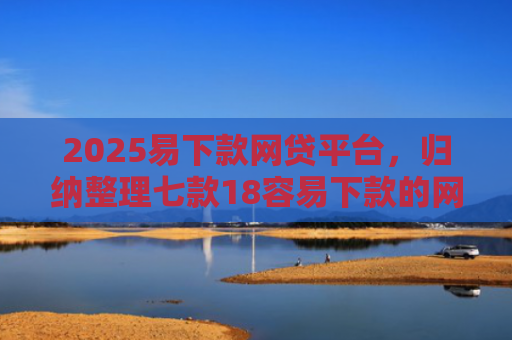 2025易下款网贷平台，归纳整理七款18容易下款的网贷口子