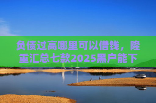 负债过高哪里可以借钱，隆重汇总七款2025黑户能下款的网贷